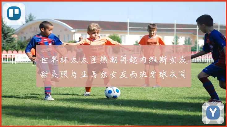 世界杯太太团热潮再起内维斯女友甜美照与亚马尔女友西班牙球衣同框秀