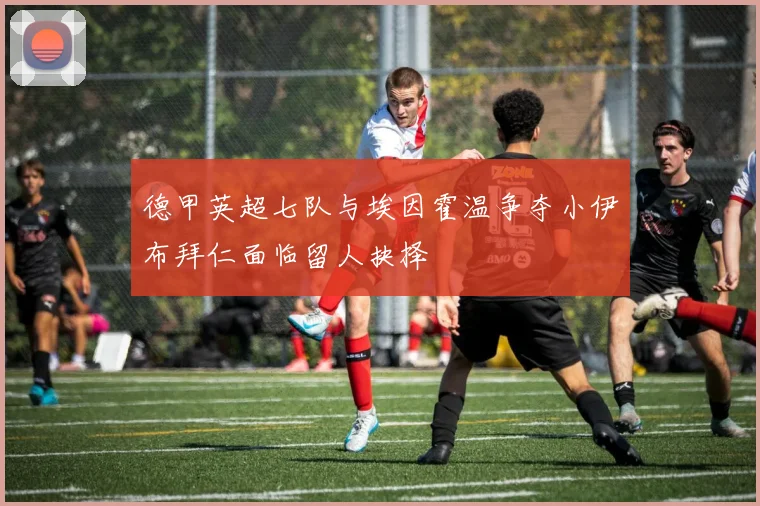 德甲英超七队与埃因霍温争夺小伊布拜仁面临留人抉择