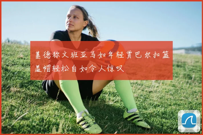 基德称文班亚马如年轻贾巴尔扣篮盖帽轻松自如令人惊叹