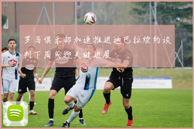 罗马俱乐部加速推进迪巴拉续约谈判下周或迎关键进展