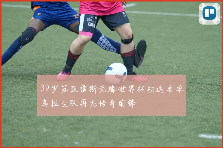 39岁苏亚雷斯无缘世界杯初选名单乌拉圭队再无传奇前锋