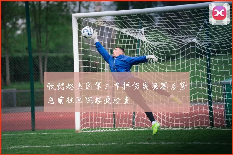 张懿赵杰因第三节摔伤离场赛后紧急前往医院接受检查