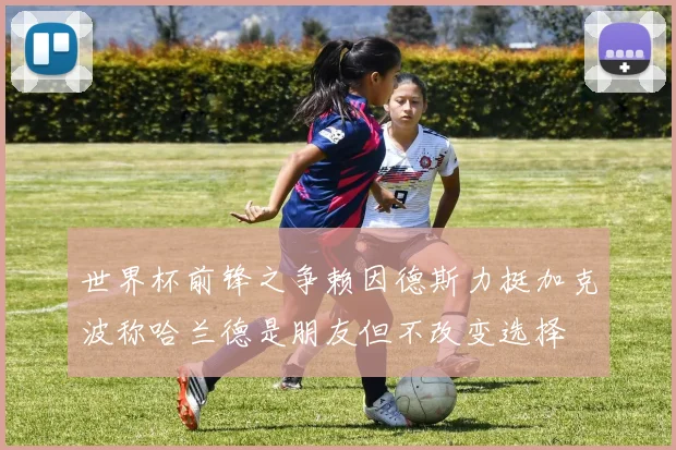 世界杯前锋之争赖因德斯力挺加克波称哈兰德是朋友但不改变选择